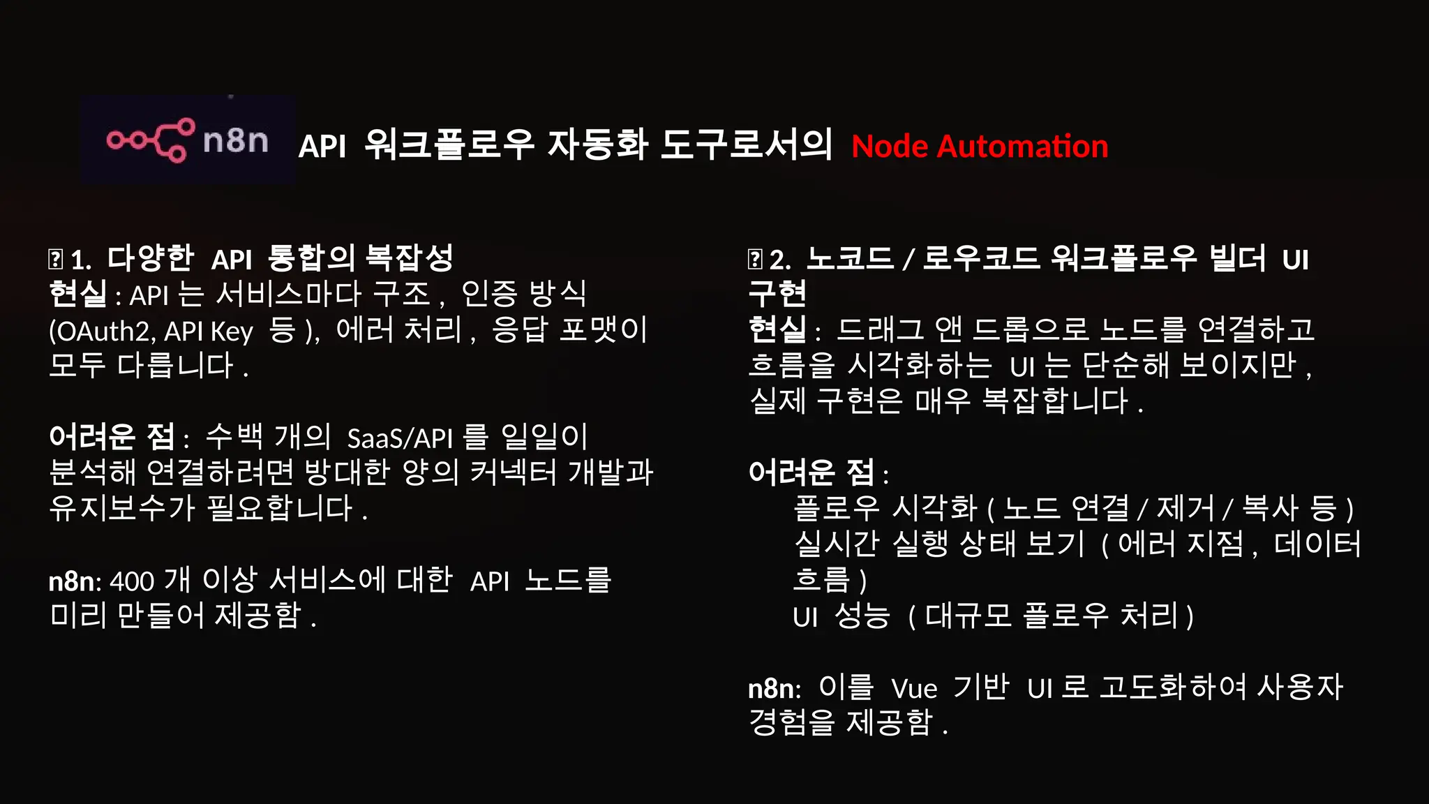 ✅ 1. 다양한 API 통합의 복잡성
현실 : API 는 서비스마다 구조 , 인증 방식
(OAuth2, API Key 등 ), 에러 처리 , 응답 포맷이
모두 다릅니다 .
어려운 점 : 수백 개의 SaaS/API 를 일일이
분석해 연결하려면 방대한 양의 커넥터 개발과
유지보수가 필요합니다 .
n8n: 400 개 이상 서비스에 대한 API 노드를
미리 만들어 제공함 .
✅ 2. 노코드 / 로우코드 워크플로우 빌더 UI
구현
현실 : 드래그 앤 드롭으로 노드를 연결하고
흐름을 시각화하는 UI 는 단순해 보이지만 ,
실제 구현은 매우 복잡합니다 .
어려운 점 :
플로우 시각화 ( 노드 연결 / 제거 / 복사 등 )
실시간 실행 상태 보기 ( 에러 지점 , 데이터
흐름 )
UI 성능 ( 대규모 플로우 처리 )
n8n: 이를 Vue 기반 UI 로 고도화하여 사용자
경험을 제공함 .
API 워크플로우 자동화 도구로서의 Node Automation
 