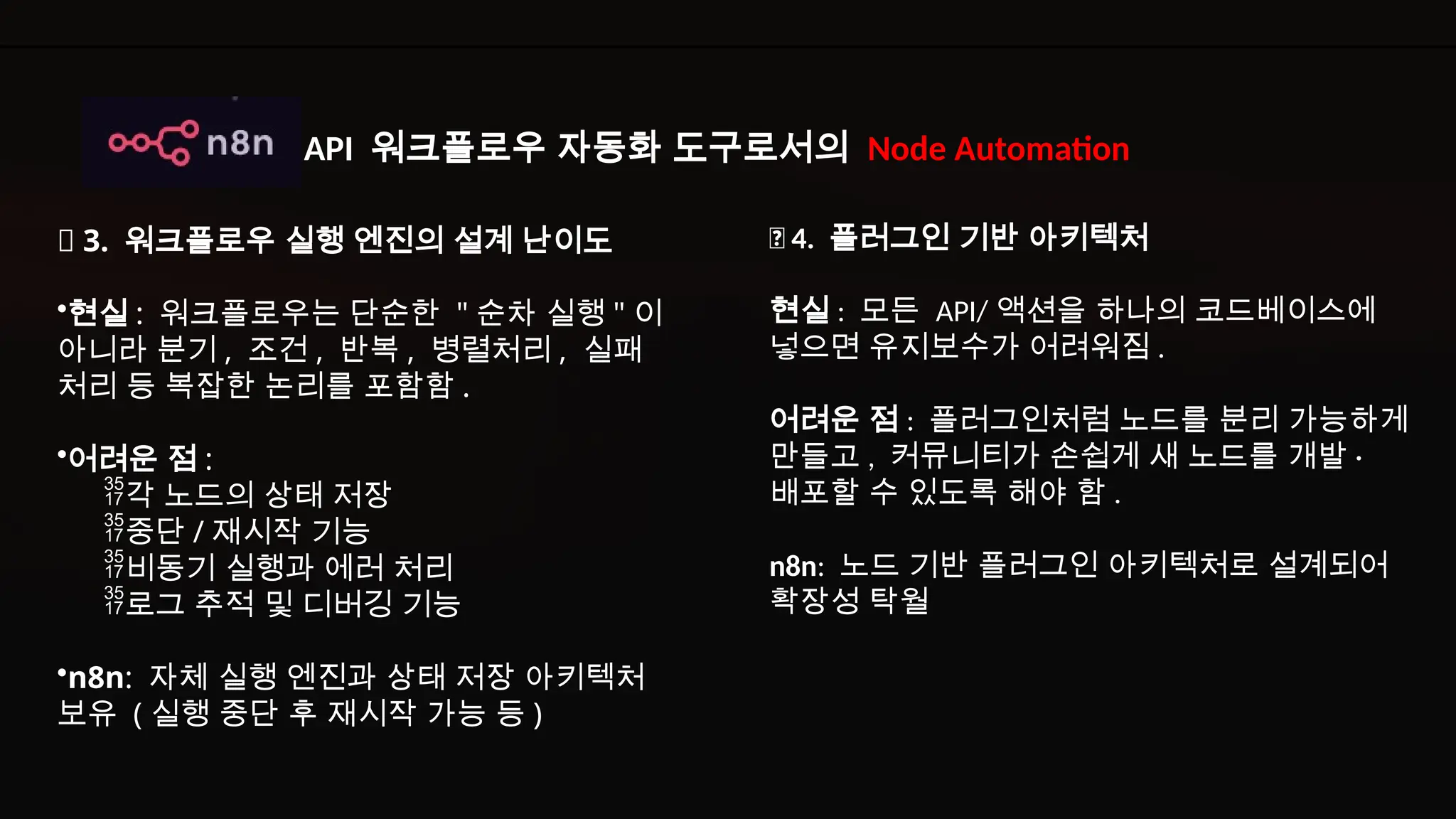 ✅ 4. 플러그인 기반 아키텍처
현실 : 모든 API/ 액션을 하나의 코드베이스에
넣으면 유지보수가 어려워짐 .
어려운 점 : 플러그인처럼 노드를 분리 가능하게
만들고 , 커뮤니티가 손쉽게 새 노드를 개발 ·
배포할 수 있도록 해야 함 .
n8n: 노드 기반 플러그인 아키텍처로 설계되어
확장성 탁월
✅ 3. 워크플로우 실행 엔진의 설계 난이도
•현실 : 워크플로우는 단순한 " 순차 실행 " 이
아니라 분기 , 조건 , 반복 , 병렬처리 , 실패
처리 등 복잡한 논리를 포함함 .
•어려운 점 :
각 노드의 상태 저장
중단 / 재시작 기능
비동기 실행과 에러 처리
로그 추적 및 디버깅 기능
•n8n: 자체 실행 엔진과 상태 저장 아키텍처
보유 ( 실행 중단 후 재시작 가능 등 )
API 워크플로우 자동화 도구로서의 Node Automation
 