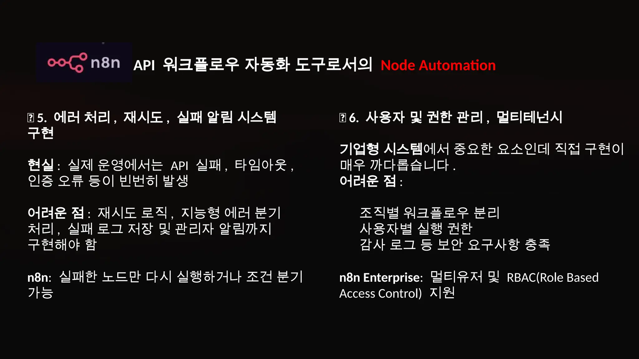 ✅ 5. 에러 처리 , 재시도 , 실패 알림 시스템
구현
현실 : 실제 운영에서는 API 실패 , 타임아웃 ,
인증 오류 등이 빈번히 발생
어려운 점 : 재시도 로직 , 지능형 에러 분기
처리 , 실패 로그 저장 및 관리자 알림까지
구현해야 함
n8n: 실패한 노드만 다시 실행하거나 조건 분기
가능
✅ 6. 사용자 및 권한 관리 , 멀티테넌시
기업형 시스템에서 중요한 요소인데 직접 구현이
매우 까다롭습니다 .
어려운 점 :
조직별 워크플로우 분리
사용자별 실행 권한
감사 로그 등 보안 요구사항 충족
n8n Enterprise: 멀티유저 및 RBAC(Role Based
Access Control) 지원
API 워크플로우 자동화 도구로서의 Node Automation
 