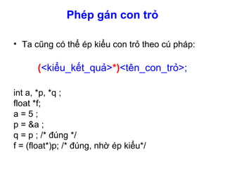 Phép gán con trỏ
• Ta cũng có thể ép kiểu con trỏ theo cú pháp:
(<kiểu_kết_quả>*)<tên_con_trỏ>;
int a, *p, *q ;
float *f;
a = 5 ;
p = &a ;
q = p ; /* đúng */
f = (float*)p; /* đúng, nhờ ép kiểu*/
 