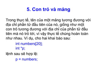 5. Con trỏ và mảng
Trong thực tế, tên của một mảng tương đương với
địa chỉ phần tử đầu tiên của nó, giống như một
con trỏ tương đương với địa chỉ của phần tử đầu
tiên mà nó trỏ tới, vì vậy thực tế chúng hoàn toàn
như nhau. Ví dụ, cho hai khai báo sau:
int numbers[20];
int *p;
lệnh sau sẽ hợp lệ:
p = numbers;
 