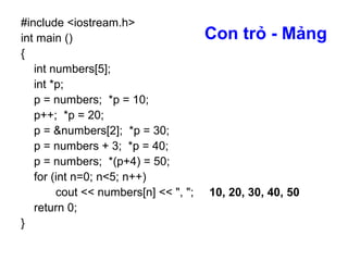 Con trỏ - Mảng
#include <iostream.h>
int main ()
{
int numbers[5];
int *p;
p = numbers; *p = 10;
p++; *p = 20;
p = &numbers[2]; *p = 30;
p = numbers + 3; *p = 40;
p = numbers; *(p+4) = 50;
for (int n=0; n<5; n++)
cout << numbers[n] << ", ";
return 0;
}
10, 20, 30, 40, 50
 