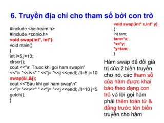 6. Truyền địa chỉ cho tham số bởi con trỏ
#include <iostream.h>
#include <conio.h>
void swap(int*, int*);
void main()
{
int i=5,j=10;
clrscr();
cout <<"n Truoc khi goi ham swapn"
<<"i= "<<i<<" " <<"j= "<<j <<endl; //I=5 j=10
swap(&i,&j);
cout <<"Sau khi goi ham swapn"
<<"i= "<<i<<" " <<"j= "<<j <<endl; //I=10 j=5
getch();
}
void swap(int* x,int* y)
{
int tam;
tam=*x;
*x=*y;
*y=tam;
}
Hàm swap để đổi giá
trị của 2 biến truyền
cho nó, các tham số
của hàm được khai
báo theo dạng con
trỏ và lời gọi hàm
phải thêm toán tử &
đằng trước tên biến
truyền cho hàm
 