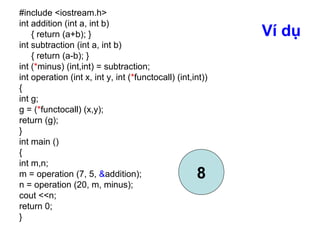 Ví dụ
#include <iostream.h>
int addition (int a, int b)
{ return (a+b); }
int subtraction (int a, int b)
{ return (a-b); }
int (*minus) (int,int) = subtraction;
int operation (int x, int y, int (*functocall) (int,int))
{
int g;
g = (*functocall) (x,y);
return (g);
}
int main ()
{
int m,n;
m = operation (7, 5, &addition);
n = operation (20, m, minus);
cout <<n;
return 0;
}
8
 