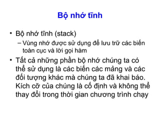 Bộ nhớ tĩnh
• Bộ nhớ tĩnh (stack)
– Vùng nhớ được sử dụng để lưu trữ các biến
toàn cục và lời gọi hàm
• Tất cả những phần bộ nhớ chúng ta có
thể sử dụng là các biến các mảng và các
đối tượng khác mà chúng ta đã khai báo.
Kích cỡ của chúng là cố định và không thể
thay đổi trong thời gian chương trình chạy
 