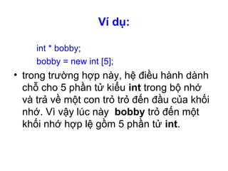 Ví dụ:
int * bobby;
bobby = new int [5];
• trong trường hợp này, hệ điều hành dành
chỗ cho 5 phần tử kiểu int trong bộ nhớ
và trả về một con trỏ trỏ đến đầu của khối
nhớ. Vì vậy lúc này bobby trỏ đến một
khối nhớ hợp lệ gồm 5 phần tử int.
 