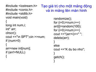 Tạo giá trị cho một mảng động
và in mảng lên màn hình
#include <iostream.h>
#include <conio.h>
#include <stdlib.h>
void main(void)
{
long int num,i;
int* arr;
clrscr();
cout <<"n SPT";cin >>num;
if (num>0)
{
arr=new int[num];
if (arr!=NULL)
{
randomize();
for (i=0;i<num;i++)
arr[i]=random(100);
for (i=0;i<num;i++)
cout <<*(arr+i)<<" ";
delete(arr);
}
else
cout <<“K du bo nho";
}
getch();
}
 