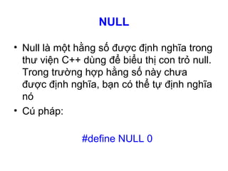 NULL
• Null là một hằng số được định nghĩa trong
thư viện C++ dùng để biểu thị con trỏ null.
Trong trường hợp hằng số này chưa
được định nghĩa, bạn có thể tự định nghĩa
nó
• Cú pháp:
#define NULL 0
 