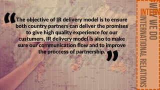 The objective of IR delivery model is to ensure
both country partners can deliver the promises
to give high quality experience for our
custumers, IR delivery model is also to make
sure our communication flow and to improve
the proccess of partnership.
“
”
 