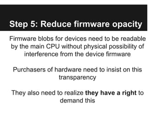 Step 5: Reduce firmware opacity
Firmware blobs for devices need to be readable
by the main CPU without physical possibilit...