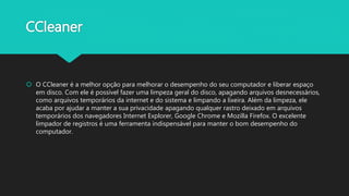 CCleaner
 O CCleaner é a melhor opção para melhorar o desempenho do seu computador e liberar espaço
em disco. Com ele é possível fazer uma limpeza geral do disco, apagando arquivos desnecessários,
como arquivos temporários da internet e do sistema e limpando a lixeira. Além da limpeza, ele
acaba por ajudar a manter a sua privacidade apagando qualquer rastro deixado em arquivos
temporários dos navegadores Internet Explorer, Google Chrome e Mozilla Firefox. O excelente
limpador de registros é uma ferramenta indispensável para manter o bom desempenho do
computador.
 