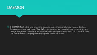 DAEMON
 O DAEMON Tools Lite é uma ferramenta essencial para a criação e leitura de imagens de disco.
Com esse programa você copia CDs e DVDs inteiros para o seu computador ou pode usá-lo para
carregar imagens no drive virtual. O DAEMON Tools Lite suporta os arquivos CUE, ISSO, NGR, CCD,
CDI, MDS e outros. É um programa leve, rápido e fácil de ser usado.
 