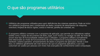 O que são programas utilitários
 Utilitários são programas utilizados para suprir deficiências dos sistemas operativos. Pode-se incluir
nos utilitários programas para: compactação de dados, aumento de desempenho de máquinas,
overclock, limpeza de discos rígidos, acesso à internet, partilha de conexões, etc.
 O programa utilitário contrasta com o programa de aplicação, que permite aos utilizadores realizar
tarefas como: criação de documentos de texto, jogar, ouvir música, ou navegar na web. Ao invés de
prover esse tipo de funcionalidade voltada para o utilizador, o programa utilitário normalmente
está relacionado ao modo de funcionamento de uma infraestrutura computacional (incluindo
hardware, sistema operativo, armazenamento de dados e programa de aplicação). Devido a esse
foco, os utilitários geralmente são mais técnicos do que os programas aplicativos, e por isso
costumam ser usados por pessoas com níveis mais avançados de conhecimento sobre computação.
 