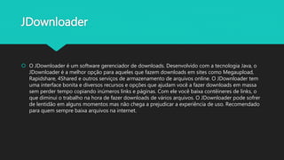 JDownloader
 O JDownloader é um software gerenciador de downloads. Desenvolvido com a tecnologia Java, o
JDownloader é a melhor opção para aqueles que fazem downloads em sites como Megaupload,
Rapidshare, 4Shared e outros serviços de armazenamento de arquivos online. O JDownloader tem
uma interface bonita e diversos recursos e opções que ajudam você a fazer downloads em massa
sem perder tempo copiando inúmeros links e páginas. Com ele você baixa contêineres de links, o
que diminui o trabalho na hora de fazer downloads de vários arquivos. O JDownloader pode sofrer
de lentidão em alguns momentos mas não chega a prejudicar a experiência de uso. Recomendado
para quem sempre baixa arquivos na internet.
 