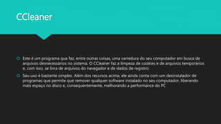 CCleaner
 Este é um programa que faz, entre outras coisas, uma varredura do seu computador em busca de
arquivos desnecessários no sistema. O CCleaner faz a limpeza de cookies e de arquivos temporários
e, com isso, se livra de arquivos do navegador e de dados de registro.
 Seu uso é bastante simples. Além dos recursos acima, ele ainda conta com um desinstalador de
programas que permite que remover qualquer software instalado no seu computador, liberando
mais espaço no disco e, consequentemente, melhorando a performance do PC
 