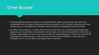 Driver Booster
 O grande diferencial deste software é a possibilidade de realizar a manutenção dos drivers do
computador com um clique. A ferramenta faz uma varredura no PC e busca, na Internet, por novas
versões para os controladores do hardware, além de oferecer atualizações de forma simples.
 Ao utilizar este programa, o usuário não tem que se preocupar em ir ao Painel de Controle para
pesquisar por novos drivers manualmente, item por item; com ele é tudo automático. Além disso, o
software disponibiliza um recurso de backup muito útil: basta programar a criação de um ponto de
restauração do sistema todas as vezes em que um driver novo é instalado, o que evita que a
instalação de um ou mais deles cause algum dano irreversível.
 