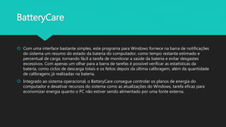 BatteryCare
 Com uma interface bastante simples, este programa para Windows fornece na barra de notificações
do sistema um resumo do estado da bateria do computador, como tempo restante estimado e
percentual de carga, tornando fácil a tarefa de monitorar a saúde da bateria e evitar desgastes
excessivos. Com apenas um olhar para a barra de tarefas é possível verificar as estatísticas da
bateria, como ciclos de descarga totais e os feitos depois da última calibragem, além da quantidade
de calibragens já realizadas na bateria.
 Integrado ao sistema operacional, o BatteryCare consegue controlar os planos de energia do
computador e desativar recursos do sistema como as atualizações do Windows, tarefa eficaz para
economizar energia quanto o PC não estiver sendo alimentado por uma fonte externa.
 