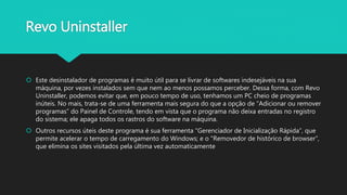 Revo Uninstaller
 Este desinstalador de programas é muito útil para se livrar de softwares indesejáveis na sua
máquina, por vezes instalados sem que nem ao menos possamos perceber. Dessa forma, com Revo
Uninstaller, podemos evitar que, em pouco tempo de uso, tenhamos um PC cheio de programas
inúteis. No mais, trata-se de uma ferramenta mais segura do que a opção de “Adicionar ou remover
programas” do Painel de Controle, tendo em vista que o programa não deixa entradas no registro
do sistema; ele apaga todos os rastros do software na máquina.
 Outros recursos úteis deste programa é sua ferramenta “Gerenciador de Inicialização Rápida”, que
permite acelerar o tempo de carregamento do Windows; e o "Removedor de histórico de browser”,
que elimina os sites visitados pela última vez automaticamente
 