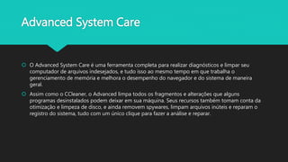 Advanced System Care
 O Advanced System Care é uma ferramenta completa para realizar diagnósticos e limpar seu
computador de arquivos indesejados, e tudo isso ao mesmo tempo em que trabalha o
gerenciamento de memória e melhora o desempenho do navegador e do sistema de maneira
geral.
 Assim como o CCleaner, o Advanced limpa todos os fragmentos e alterações que alguns
programas desinstalados podem deixar em sua máquina. Seus recursos também tomam conta da
otimização e limpeza de disco, e ainda removem spywares, limpam arquivos inúteis e reparam o
registro do sistema, tudo com um único clique para fazer a análise e reparar.
 