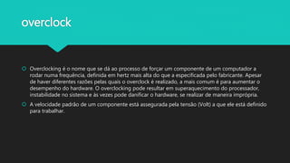overclock
 Overclocking é o nome que se dá ao processo de forçar um componente de um computador a
rodar numa frequência, definida em hertz mais alta do que a especificada pelo fabricante. Apesar
de haver diferentes razões pelas quais o overclock é realizado, a mais comum é para aumentar o
desempenho do hardware. O overclocking pode resultar em superaquecimento do processador,
instabilidade no sistema e às vezes pode danificar o hardware, se realizar de maneira imprópria.
 A velocidade padrão de um componente está assegurada pela tensão (Volt) a que ele está definido
para trabalhar.
 