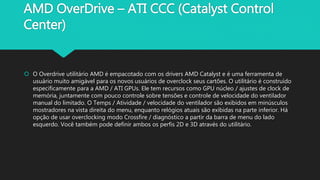 AMD OverDrive – ATI CCC (Catalyst Control
Center)
 O Overdrive utilitário AMD é empacotado com os drivers AMD Catalyst e é uma ferramenta de
usuário muito amigável para os novos usuários de overclock seus cartões. O utilitário é construído
especificamente para a AMD / ATI GPUs. Ele tem recursos como GPU núcleo / ajustes de clock de
memória, juntamente com pouco controle sobre tensões e controle de velocidade do ventilador
manual do limitado. O Temps / Atividade / velocidade do ventilador são exibidos em minúsculos
mostradores na vista direita do menu, enquanto relógios atuais são exibidas na parte inferior. Há
opção de usar overclocking modo Crossfire / diagnóstico a partir da barra de menu do lado
esquerdo. Você também pode definir ambos os perfis 2D e 3D através do utilitário.
 