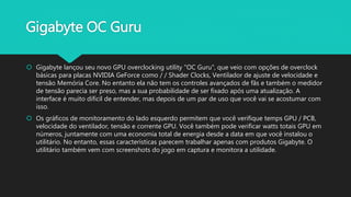 Gigabyte OC Guru
 Gigabyte lançou seu novo GPU overclocking utility "OC Guru", que veio com opções de overclock
básicas para placas NVIDIA GeForce como / / Shader Clocks, Ventilador de ajuste de velocidade e
tensão Memória Core. No entanto ela não tem os controles avançados de fãs e também o medidor
de tensão parecia ser preso, mas a sua probabilidade de ser fixado após uma atualização. A
interface é muito difícil de entender, mas depois de um par de uso que você vai se acostumar com
isso.
 Os gráficos de monitoramento do lado esquerdo permitem que você verifique temps GPU / PCB,
velocidade do ventilador, tensão e corrente GPU. Você também pode verificar watts totais GPU em
números, juntamente com uma economia total de energia desde a data em que você instalou o
utilitário. No entanto, essas características parecem trabalhar apenas com produtos Gigabyte. O
utilitário também vem com screenshots do jogo em captura e monitora a utilidade.
 