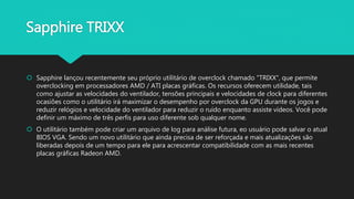 Sapphire TRIXX
 Sapphire lançou recentemente seu próprio utilitário de overclock chamado "TRIXX", que permite
overclocking em processadores AMD / ATI placas gráficas. Os recursos oferecem utilidade, tais
como ajustar as velocidades do ventilador, tensões principais e velocidades de clock para diferentes
ocasiões como o utilitário irá maximizar o desempenho por overclock da GPU durante os jogos e
reduzir relógios e velocidade do ventilador para reduzir o ruído enquanto assiste vídeos. Você pode
definir um máximo de três perfis para uso diferente sob qualquer nome.
 O utilitário também pode criar um arquivo de log para análise futura, eo usuário pode salvar o atual
BIOS VGA. Sendo um novo utilitário que ainda precisa de ser reforçada e mais atualizações são
liberadas depois de um tempo para ele para acrescentar compatibilidade com as mais recentes
placas gráficas Radeon AMD.
 