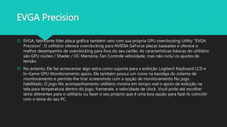 EVGA Precision
 EVGA, fabricante líder placa gráfica também veio com sua própria GPU overclocking Utility "EVGA
Precision". O utilitário oferece overclocking para NVIDIA GeForce placas baseadas e oferece o
melhor desempenho de overclocking para fora do seu cartão. As características básicas do utilitário
são GPU núcleo / Shader / OC Memória, Fan Controle velocidade, mas não inclui os ajustes de
tensão.
 No entanto, Ele faz acrescentar algo extra como suporte para a exibição Logitech Keyboard LCD e
In-Game GPU Monitoramento apoio. Ele também possui um ícone na bandeja do sistema de
monitoramento e permite-lhe tirar screenshots com a opção de monitoramento No jogo
habilitado. O jogo No acompanhamento utilitário mostra em tempo real o apoio de exibição na
tela para temperatura dentro do jogo, framerate, e velocidade de clock. Você pode até escolher
skins diferentes para o utilitário ou fazer o seu próprio que é uma boa opção para fazê-lo coincidir
com o tema do seu PC.
 