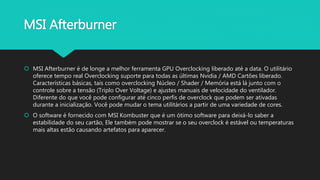 MSI Afterburner
 MSI Afterburner é de longe a melhor ferramenta GPU Overclocking liberado até a data. O utilitário
oferece tempo real Overclocking suporte para todas as últimas Nvidia / AMD Cartões liberado.
Características básicas, tais como overclocking Núcleo / Shader / Memória está lá junto com o
controle sobre a tensão (Triplo Over Voltage) e ajustes manuais de velocidade do ventilador.
Diferente do que você pode configurar até cinco perfis de overclock que podem ser ativadas
durante a inicialização. Você pode mudar o tema utilitários a partir de uma variedade de cores.
 O software é fornecido com MSI Kombuster que é um ótimo software para deixá-lo saber a
estabilidade do seu cartão, Ele também pode mostrar se o seu overclock é estável ou temperaturas
mais altas estão causando artefatos para aparecer.
 