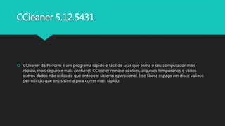 CCleaner 5.12.5431
 CCleaner da Piriform é um programa rápido e fácil de usar que torna o seu computador mais
rápido, mais seguro e mais confiável. CCleaner remove cookies, arquivos temporários e vários
outros dados não utilizado que entope o sistema operacional. Isso libera espaço em disco valioso
permitindo que seu sistema para correr mais rápido.
 
