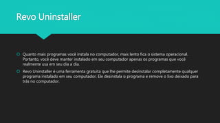 Revo Uninstaller
 Quanto mais programas você instala no computador, mais lento fica o sistema operacional.
Portanto, você deve manter instalado em seu computador apenas os programas que você
realmente usa em seu dia a dia.
 Revo Uninstaller é uma ferramenta gratuita que lhe permite desinstalar completamente qualquer
programa instalado em seu computador. Ele desinstala o programa e remove o lixo deixado para
trás no computador.
 
