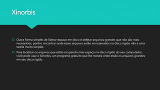 Xinorbis
 Outra forma simples de liberar espaço em disco é deletar arquivos grandes que não são mais
necessários, porém, encontrar onde esses arquivos estão armazenados no disco rígido não é uma
tarefa muito simples.
 Para localizar os arquivos que estão ocupando mais espaço no disco rígido do seu computador,
você pode usar o Xinorbis, um programa gratuito que lhe mostra onde estão os arquivos grandes
em seu disco rígido.
 