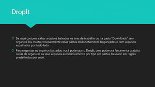 DropIt
 Se você costuma salvar arquivos baixados na área de trabalho ou na pasta "Downloads" sem
organizá-los, muito provavelmente essas pastas estão totalmente bagunçadas e com arquivos
espalhados por todo lado.
 Para organizar os arquivos baixados, você pode usar o DropIt, uma poderosa ferramenta gratuita
capaz de organizar os seus arquivos automaticamente por tipo em pastas, baseado em regras
predefinidas por você.
 