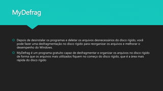 MyDefrag
 Depois de desinstalar os programas e deletar os arquivos desnecessários do disco rígido, você
pode fazer uma desfragmentação no disco rígido para reorganizar os arquivos e melhorar o
desempenho do Windows.
 MyDefrag é um programa gratuito capaz de desfragmentar e organizar os arquivos no disco rígido
de forma que os arquivos mais utilizados fiquem no começo do disco rígido, que é a área mais
rápida do disco rígido
 