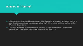 acesso à internet
 Métodos comuns de acesso à Internet incluem linha discada, linhas terrestres (acesso por Internet à
cabo, fibra ótica, cabo de par trançado), portadora-T, Wi-Fi, Internet via satélite, e telefone celular.
O Aumento do uso da net
 A utilização da Internet ao redor do mundo proliferou-se rapidamente desde a última década,
apesar de que a taxa de crescimento parece ter diminuído após 2000.
 