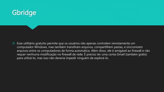 Gbridge
 Esse utilitário gratuito permite que os usuários não apenas controlem remotamente um
computador Windows, mas também transfiram arquivos, compartilhem pastas, e sincronizem
arquivos entre os computadores de forma automática. Além disso, ele é amigável ao firewall e não
requer nenhuma modificação no firewall de rede. É preciso ter uma conta Gmail (também grátis)
para utilizá-lo, mas isso não deveria impedir ninguém de explorá-lo.
 