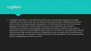 LogMein
 O LogMeIn Free Edition é uma ferramenta fácil de usar, que não exige mudanças no firewall,
chegando próxima de ser tudo que um usuário remoto pode precisar. A edição gratuita fornece
acesso remoto com segurança para computadores com Windows e Mac por meio de browsers
populares. No entanto, em razão da falta de recursos como impressão e som remoto e
transferência de arquivos, muitos usuários corporativos irão querer considerar outra opção ou
pagar pela assinatura anual (de US$69.95) pela versão Pro. Na versão Pro você pode fazer tudo, até
mesmo escutar algo que esta tocando no computador remoto, você pode fazer transferências de
arquivos e gerenciar o computador. A ferramenta utiliza o site www.logmein.com como uma ponte
entre os computadores de acesso e remoto.
 