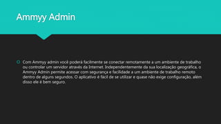 Ammyy Admin
 Com Ammyy admin você poderá facilmente se conectar remotamente a um ambiente de trabalho
ou controlar um servidor através da Internet. Independentemente da sua localização geográfica, o
Ammyy Admin permite acessar com segurança e facilidade a um ambiente de trabalho remoto
dentro de alguns segundos. O aplicativo é fácil de se utilizar e quase não exige configuração, além
disso ele é bem seguro.
 