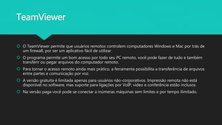 TeamViewer
 O TeamViewer permite que usuários remotos controlem computadores Windows e Mac por trás de
um firewall, por ser um aplicativo fácil de utilizar.
 O programa permite um bom acesso por todo seu PC remoto, você pode fazer de tudo e também
transferir ou pegar arquivos do computador remoto.
 Para tornar o acesso remoto ainda mais prático, a ferramenta possibilita a transferência de arquivos
entre partes e comunicação por voz.
 A versão gratuita é limitada apenas para usuários não-corporativos. Impressão remota não está
disponível no software, mas suporte para ligações por VoIP, vídeo e conferência estão inclusos.
 Na versão paga você pode se conectar a inúmeras máquinas sem limites e por tempo ilimitado.
 