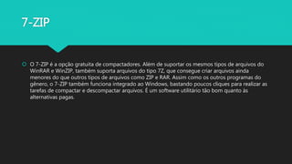 7-ZIP
 O 7-ZIP é a opção gratuita de compactadores. Além de suportar os mesmos tipos de arquivos do
WinRAR e WinZIP, também suporta arquivos do tipo 7Z, que consegue criar arquivos ainda
menores do que outros tipos de arquivos como ZIP e RAR. Assim como os outros programas do
gênero, o 7-ZIP também funciona integrado ao Windows, bastando poucos cliques para realizar as
tarefas de compactar e descompactar arquivos. É um software utilitário tão bom quanto às
alternativas pagas.
 