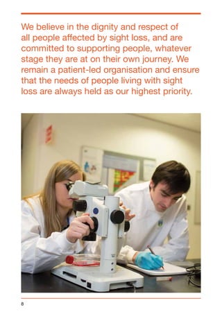We believe in the dignity and respect of 
all people affected by sight loss, and are 
committed to supporting people, whatever 
stage they are at on their own journey. We 
remain a patient-led organisation and ensure 
that the needs of people living with sight 
loss are always held as our highest priority. 
8 
 