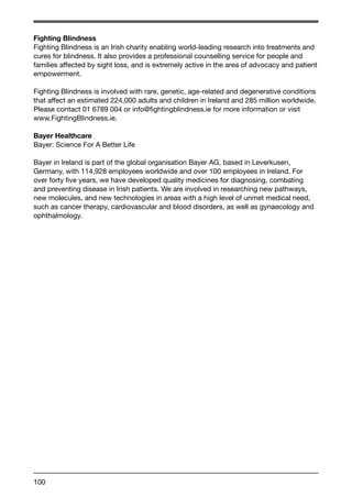 Fighting Blindness 
Fighting Blindness is an Irish charity enabling world-leading research into treatments and 
cures for blindness. It also provides a professional counselling service for people and 
families affected by sight loss, and is extremely active in the area of advocacy and patient 
empowerment. 
Fighting Blindness is involved with rare, genetic, age-related and degenerative conditions 
that affect an estimated 224,000 adults and children in Ireland and 285 million worldwide. 
Please contact 01 6789 004 or info@fightingblindness.ie for more information or visit 
www.FightingBlindness.ie. 
Bayer Healthcare 
Bayer: Science For A Better Life 
Bayer in Ireland is part of the global organisation Bayer AG, based in Leverkusen, 
Germany, with 114,928 employees worldwide and over 100 employees in Ireland. For 
over forty five years, we have developed quality medicines for diagnosing, combating 
and preventing disease in Irish patients. We are involved in researching new pathways, 
new molecules, and new technologies in areas with a high level of unmet medical need, 
such as cancer therapy, cardiovascular and blood disorders, as well as gynaecology and 
ophthalmology. 
100 
 