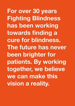 For over 30 years 
Fighting Blindness 
has been working 
towards finding a 
cure for blindness. 
The future has never 
been brighter for 
patients. By working 
together, we believe 
we can make this 
vision a reality. 
 