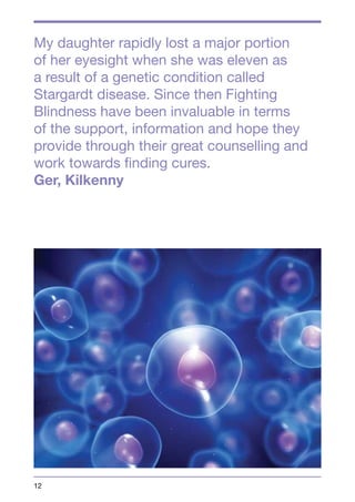 My daughter rapidly lost a major portion 
of her eyesight when she was eleven as 
a result of a genetic condition called 
Stargardt disease. Since then Fighting 
Blindness have been invaluable in terms 
of the support, information and hope they 
provide through their great counselling and 
work towards finding cures. 
Ger, Kilkenny 
12 
 