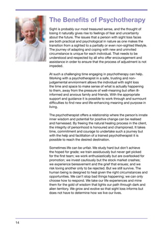 14 
The Benefits of Psychotherapy 
Sight is probably our most treasured sense, and the thought of 
losing it naturally gives rise to feelings of fear and uncertainty 
about the future. The issues that a person with sight loss faces 
are both practical and psychological in nature as one makes the 
transition from a sighted to a partially or even non-sighted lifestyle. 
The journey of adapting and coping with new and uninvited 
circumstance is unique for each individual. That needs to be 
understood and respected by all who offer encouragement and 
assistance in order to ensure that the process of adjustment is not 
impeded. 
At such a challenging time engaging in psychotherapy can help. 
Working with a psychotherapist in a safe, trusting and non-judgemental 
environment allows the individual with sight loss 
the time and space to make sense of what is actually happening 
to them, away from the pressure of well-meaning but often ill-informed 
and anxious family and friends. With the appropriate 
support and guidance it is possible to work through and surmount 
difficulties to find new and life-enhancing meaning and purpose in 
living. 
The psychotherapist offers a relationship where the person’s innate 
inner wisdom and potential for positive change can be realised 
and harnessed. By freeing the natural healing process in the client, 
the integrity of personhood is honoured and championed. It takes 
time, commitment and courage to undertake such a journey but 
with the help and facilitation of a trained psychotherapist it is 
possible to reach the desired destination. 
Sometimes life can be unfair. We study hard but don’t achieve 
the hoped for grade; we train assiduously but never get picked 
for the first team; we work enthusiastically but are overlooked for 
promotion; we invest cautiously but the stock market crashes; 
we experience bereavement and the grief that ensues; and we 
risk loving another only to be rejected. But we still survive. The 
human being is designed to heal given the right circumstances and 
opportunities. We can’t stop bad things happening; we can only 
choose how to respond. We take our life experiences and mine 
them for the gold of wisdom that lights our path through dark and 
alien territory. We grow and evolve so that sight loss informs but 
does not have to determine how we live our lives. 
 