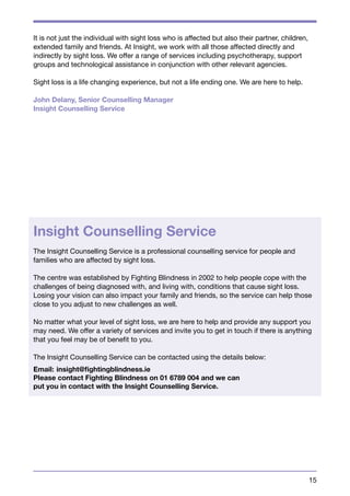 15 
It is not just the individual with sight loss who is affected but also their partner, children, 
extended family and friends. At Insight, we work with all those affected directly and 
indirectly by sight loss. We offer a range of services including psychotherapy, support 
groups and technological assistance in conjunction with other relevant agencies. 
Sight loss is a life changing experience, but not a life ending one. We are here to help. 
John Delany, Senior Counselling Manager 
Insight Counselling Service 
Insight Counselling Service 
The Insight Counselling Service is a professional counselling service for people and 
families who are affected by sight loss. 
The centre was established by Fighting Blindness in 2002 to help people cope with the 
challenges of being diagnosed with, and living with, conditions that cause sight loss. 
Losing your vision can also impact your family and friends, so the service can help those 
close to you adjust to new challenges as well. 
No matter what your level of sight loss, we are here to help and provide any support you 
may need. We offer a variety of services and invite you to get in touch if there is anything 
that you feel may be of benefit to you. 
The Insight Counselling Service can be contacted using the details below: 
Email: insight@fightingblindness.ie 
Please contact Fighting Blindness on 01 6789 004 and we can 
put you in contact with the Insight Counselling Service. 
 
