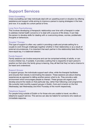 Support Services 
Crisis Counselling 
Crisis counselling can help individuals deal with an upsetting event or situation by offering 
assistance and support while aiming to improve a person’s coping strategies in the here 
and now. It is usually for a short period of time. 
Long Term Psychotherapy 
This involves developing a therapeutic relationship over time with a therapist in order 
to address mental health concerns or to deal with a source of life stress. It can help 
the person to develop skills for dealing with or overcoming stress, worries, problematic 
thoughts or behaviours. 
Couples’ Therapy 
This type of support is often very useful in providing a safe and private setting for a 
couple to work through challenges together whether in their relationship or as a result of 
external circumstances. It is important that each partner in the relationship feels like they 
have equal say, in a balanced session. 
Family Support 
Family sessions can involve everyone and can be comprised entirely of adults, or can 
involve children too, if suitable. It provides a setting that is respectful of each person’s 
position so that when the family group is leaving, they all feel that they’ve had a chance to 
be heard and understood. 
Support Groups 
In support groups, the individuals support each other, while the therapist facilitates 
and ensures that nobody is dominating the session. These sessions are about sharing 
experiences as opposed to telling another person what to do. They provide a safe 
environment which encourages people to interact. These groups are organic and 
develop around the needs on that particular day, rather than following a set programme. 
We currently hold monthly support groups in Dublin, Cork and Limerick on the first 
Wednesday, last Wednesday and third Thursday of the month respectively. 
Telephone Support 
For people living outside of Dublin or for those who are unable to travel, we offer a 
telephone support service. This service can also be helpful for someone who needs an 
immediate response. 
16 
 