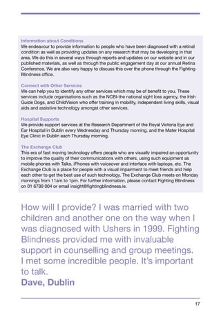 Information about Conditions 
We endeavour to provide information to people who have been diagnosed with a retinal 
condition as well as providing updates on any research that may be developing in that 
area. We do this in several ways through reports and updates on our website and in our 
published materials, as well as through the public engagement day at our annual Retina 
Conference. We are also very happy to discuss this over the phone through the Fighting 
Blindness office. 
Connect with Other Services 
We can help you to identify any other services which may be of benefit to you. These 
services include organisations such as the NCBI-the national sight loss agency, the Irish 
Guide Dogs, and ChildVision who offer training in mobility, independent living skills, visual 
aids and assistive technology amongst other services. 
Hospital Supports 
We provide support services at the Research Department of the Royal Victoria Eye and 
Ear Hospital in Dublin every Wednesday and Thursday morning, and the Mater Hospital 
Eye Clinic in Dublin each Thursday morning. 
The Exchange Club 
This era of fast moving technology offers people who are visually impaired an opportunity 
to improve the quality of their communications with others, using such equipment as 
mobile phones with Talks, iPhones with voiceover and interface with laptops, etc. The 
Exchange Club is a place for people with a visual impairment to meet friends and help 
each other to get the best use of such technology. The Exchange Club meets on Monday 
mornings from 11am to 1pm. For further information, please contact Fighting Blindness 
on 01 6789 004 or email insight@fightingblindness.ie. 
How will I provide? I was married with two 
children and another one on the way when I 
was diagnosed with Ushers in 1999. Fighting 
Blindness provided me with invaluable 
support in counselling and group meetings. 
I met some incredible people. It’s important 
to talk. 
Dave, Dublin 
17 
 