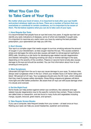What You Can Do 
to Take Care of Your Eyes 
No matter what your level of vision, it is important to look after your eye health 
and protect whatever sight you do have. There are a number of factors that can 
exacerbate or contribute to certain conditions, so it is important to be aware of 
them. The list below explains what you can do to take care of your eyes. 
1. Have Regular Eye Tests 
It is recommended that people have an eye test every two years. A regular eye test can 
identify any early indications of diseases, some of which are treatable if caught early. 
It is important to maximise any useful vision you have by wearing the best possible 
prescription, your optometrist can help you with this. 
2. Don’t Smoke 
Your eye is a complex organ that needs oxygen to survive; smoking reduces the amount 
of oxygen in your bloodstream, so less oxygen reaches the eye. This causes oxidative 
stress and damages the retina and also causes cell death to retinal pigment epithelium 
(RPE) cells. Smoking is a risk factor for developing age-related macular degeneration 
and diabetic retinopathy. Stopping smoking can stop or reverse damage to the eyes, 
depending on the severity of the condition. Passive or second-hand smoke also causes 
damage to the eye and should be avoided. You can find information about how to quit 
smoking at www.quit.ie. 
3. Wear Sunglasses 
Ultraviolet (UV) light from the sun’s rays can cause damage to your eyes. To reduce risks 
always wear sunglasses when in the sun. Check your shades have a UV factor rating and 
block 100 percent of UV rays. Your sunglasses should carry the CE mark, which indicates 
that they meet European safety standards. Close-fitting wraparound glasses will block 
more light and offer better protection. Be aware that UV rays can still cause damage when 
it is cloudy and overcast. 
4. Eat the Right Food 
Some foods can help protect against certain eye conditions, like cataracts and age-related 
23 
macular degeneration due to the specific nutrients they contain. These nutrients 
are called lutein or zeaxanthin, and are found in many fruits and vegetables including 
mango, squash, broccoli, green beans, and spinach. 
5. Take Regular Screen Breaks 
If you use a computer, take frequent breaks from your screen – at least once an hour. 
Resting your eyes can help you avoid headaches, eyestrain and soreness. 
 