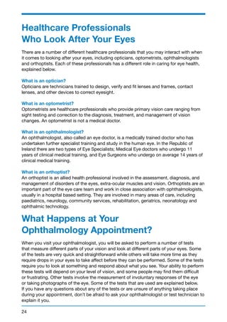 Healthcare Professionals 
Who Look After Your Eyes 
There are a number of different healthcare professionals that you may interact with when 
it comes to looking after your eyes, including opticians, optometrists, ophthalmologists 
and orthoptists. Each of these professionals has a different role in caring for eye health, 
explained below. 
What is an optician? 
Opticians are technicians trained to design, verify and fit lenses and frames, contact 
lenses, and other devices to correct eyesight. 
What is an optometrist? 
Optometrists are healthcare professionals who provide primary vision care ranging from 
sight testing and correction to the diagnosis, treatment, and management of vision 
changes. An optometrist is not a medical doctor. 
What is an ophthalmologist? 
An ophthalmologist, also called an eye doctor, is a medically trained doctor who has 
undertaken further specialist training and study in the human eye. In the Republic of 
Ireland there are two types of Eye Specialists; Medical Eye doctors who undergo 11 
years of clinical medical training, and Eye Surgeons who undergo on average 14 years of 
clinical medical training. 
What is an orthoptist? 
An orthoptist is an allied health professional involved in the assessment, diagnosis, and 
management of disorders of the eyes, extra-ocular muscles and vision. Orthoptists are an 
important part of the eye care team and work in close association with ophthalmologists, 
usually in a hospital based setting. They are involved in many areas of care, including 
paediatrics, neurology, community services, rehabilitation, geriatrics, neonatology and 
ophthalmic technology. 
What Happens at Your 
Ophthalmology Appointment? 
When you visit your ophthalmologist, you will be asked to perform a number of tests 
that measure different parts of your vision and look at different parts of your eyes. Some 
of the tests are very quick and straightforward while others will take more time as they 
require drops in your eyes to take affect before they can be performed. Some of the tests 
require you to look at something and respond about what you see. Your ability to perform 
these tests will depend on your level of vision, and some people may find them difficult 
or frustrating. Other tests involve the measurement of involuntary responses of the eye 
or taking photographs of the eye. Some of the tests that are used are explained below. 
If you have any questions about any of the tests or are unsure of anything taking place 
during your appointment, don’t be afraid to ask your ophthalmologist or test technician to 
explain it you. 
24 
 